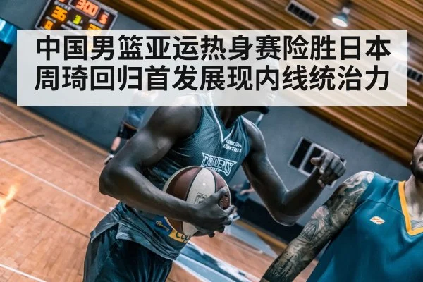 中国男篮亚运热身赛险胜日本周琦回归首发展现内线统治力